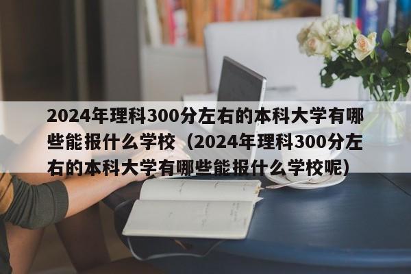 2024年理科300分左右的本科大学有哪些能报什么学校（2024年理科300分左右的本科大学有哪些能报什么学校呢）-第1张图片