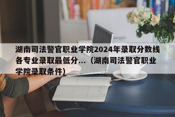 湖南司法警官职业学院2024年录取分数线各专业录取最低分...（湖南司法警官职业学院录取条件）-第1张图片