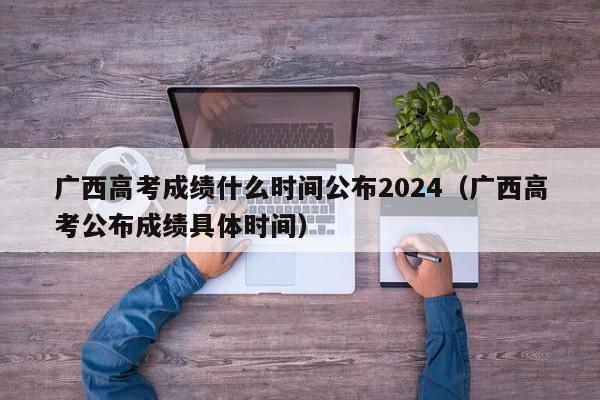 广西高考成绩什么时间公布2024（广西高考公布成绩具体时间）-第1张图片