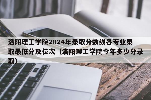 洛阳理工学院2024年录取分数线各专业录取最低分及位次（洛阳理工学院今年多少分录取）-第1张图片