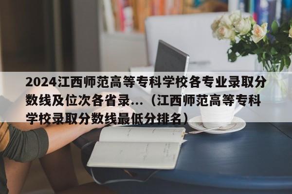 2024江西师范高等专科学校各专业录取分数线及位次各省录...（江西师范高等专科学校录取分数线最低分排名）-第1张图片