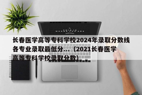 长春医学高等专科学校2024年录取分数线各专业录取最低分...（2021长春医学高等专科学校录取分数）-第1张图片