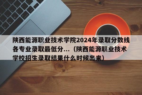 陕西能源职业技术学院2024年录取分数线各专业录取最低分...（陕西能源职业技术学校招生录取结果什么时候出来）-第1张图片