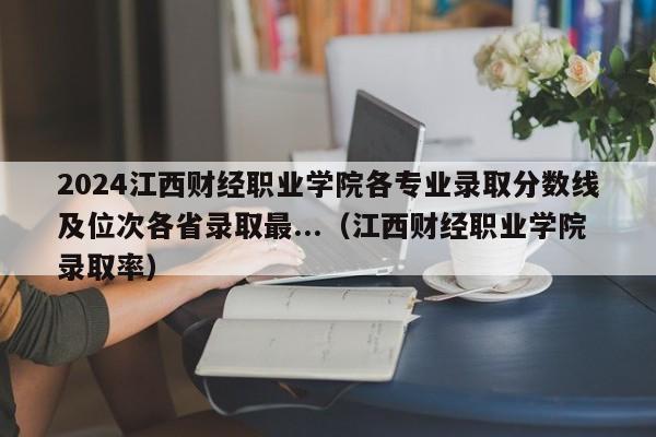 2024江西财经职业学院各专业录取分数线及位次各省录取最...（江西财经职业学院录取率）-第1张图片