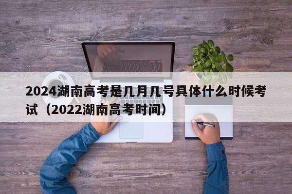 2024湖南高考是几月几号具体什么时候考试（2022湖南高考时间）-第1张图片