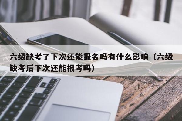 六级缺考了下次还能报名吗有什么影响（六级缺考后下次还能报考吗）-第1张图片