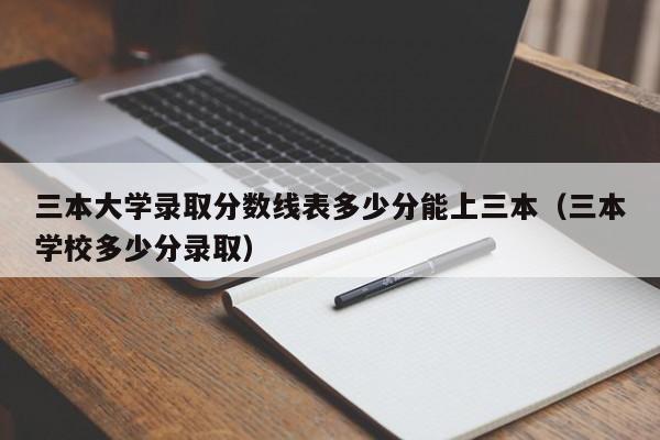 三本大学录取分数线表多少分能上三本（三本学校多少分录取）-第1张图片