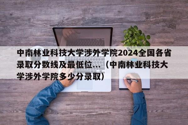 中南林业科技大学涉外学院2024全国各省录取分数线及最低位...（中南林业科技大学涉外学院多少分录取）-第1张图片