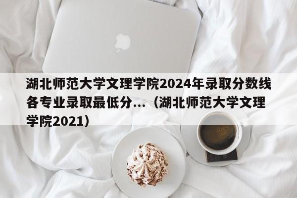 湖北师范大学文理学院2024年录取分数线各专业录取最低分...（湖北师范大学文理学院2021）-第1张图片