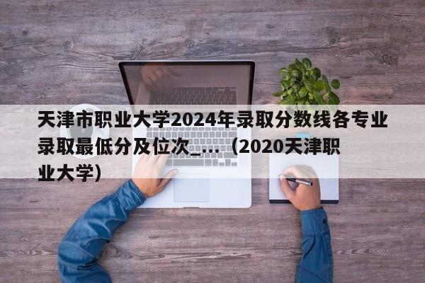 天津市职业大学2024年录取分数线各专业录取最低分及位次_...（2020天津职业大学）-第1张图片