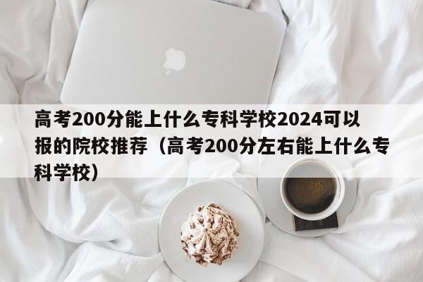 高考200分能上什么专科学校2024可以报的院校推荐（高考200分左右能上什么专科学校）-第1张图片