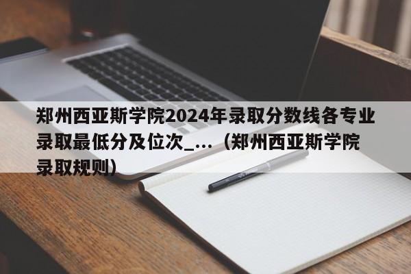 郑州西亚斯学院2024年录取分数线各专业录取最低分及位次_...（郑州西亚斯学院录取规则）-第1张图片