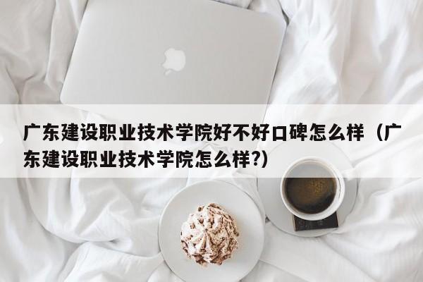 广东建设职业技术学院好不好口碑怎么样（广东建设职业技术学院怎么样?）-第1张图片