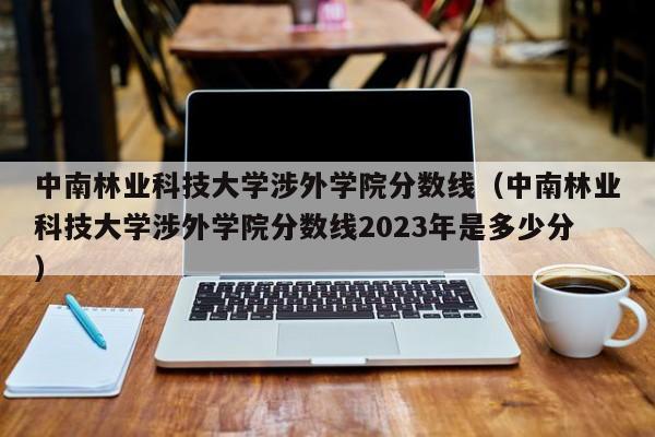 中南林业科技大学涉外学院分数线（中南林业科技大学涉外学院分数线2023年是多少分）-第1张图片