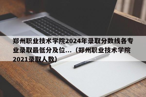 郑州职业技术学院2024年录取分数线各专业录取最低分及位...（郑州职业技术学院2021录取人数）-第1张图片