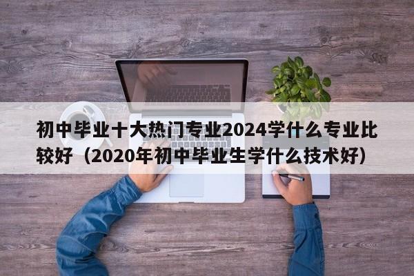 初中毕业十大热门专业2024学什么专业比较好（2020年初中毕业生学什么技术好）-第1张图片