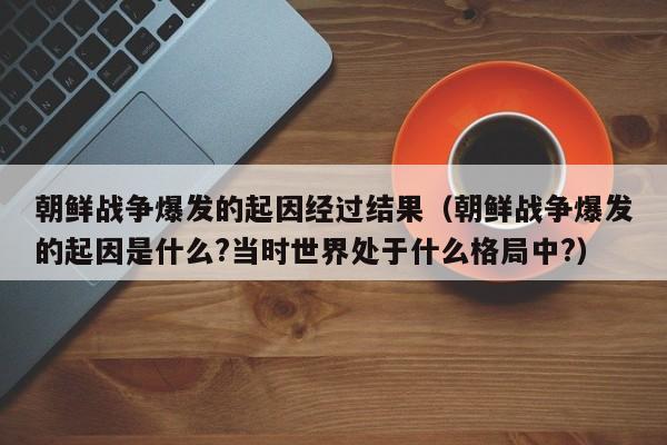 朝鲜战争爆发的起因经过结果（朝鲜战争爆发的起因是什么?当时世界处于什么格局中?）-第1张图片