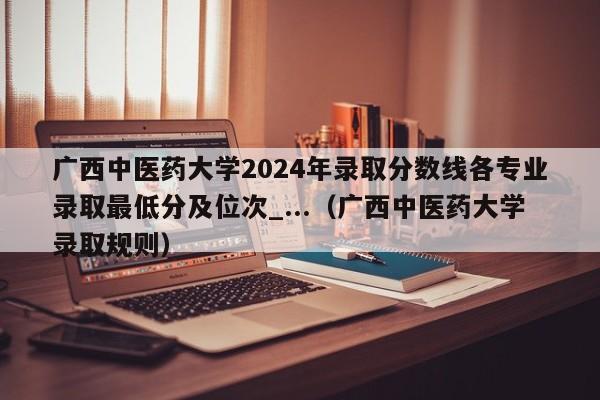 广西中医药大学2024年录取分数线各专业录取最低分及位次_...（广西中医药大学录取规则）-第1张图片