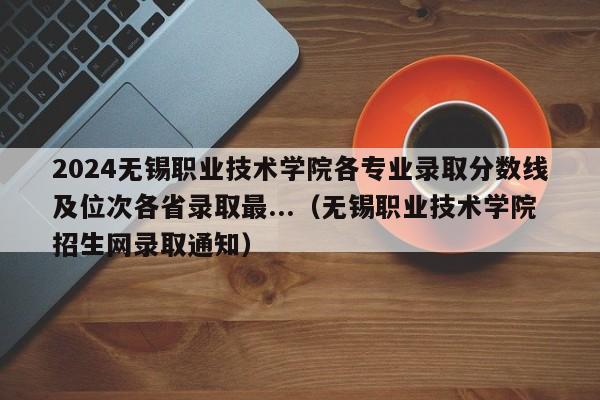 2024无锡职业技术学院各专业录取分数线及位次各省录取最...（无锡职业技术学院招生网录取通知）-第1张图片