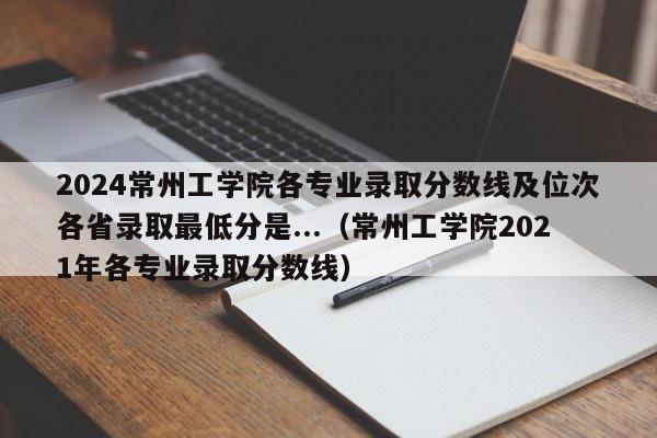 2024常州工学院各专业录取分数线及位次各省录取最低分是...（常州工学院2021年各专业录取分数线）-第1张图片