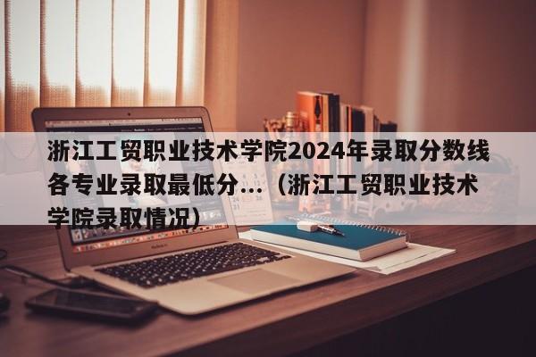 浙江工贸职业技术学院2024年录取分数线各专业录取最低分...（浙江工贸职业技术学院录取情况）-第1张图片