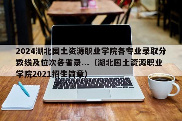 2024湖北国土资源职业学院各专业录取分数线及位次各省录...（湖北国土资源职业学院2021招生简章）-第1张图片