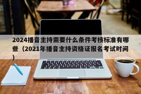 2024播音主持需要什么条件考核标准有哪些（2021年播音主持资格证报名考试时间）-第1张图片