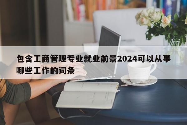 包含工商管理专业就业前景2024可以从事哪些工作的词条-第1张图片