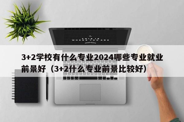 3+2学校有什么专业2024哪些专业就业前景好（3+2什么专业前景比较好）-第1张图片