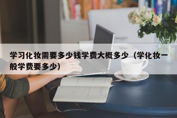 学习化妆需要多少钱学费大概多少（学化妆一般学费要多少）-第1张图片