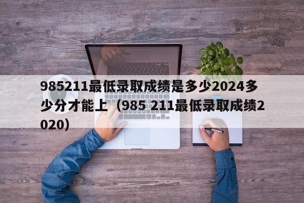 985211最低录取成绩是多少2024多少分才能上（985 211最低录取成绩2020）-第1张图片