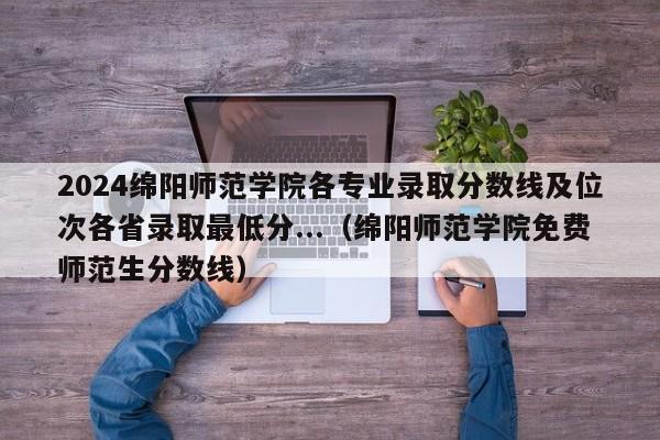 2024绵阳师范学院各专业录取分数线及位次各省录取最低分...（绵阳师范学院免费师范生分数线）-第1张图片