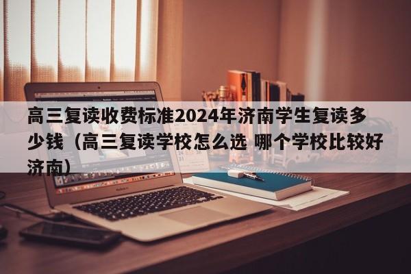 高三复读收费标准2024年济南学生复读多少钱（高三复读学校怎么选 哪个学校比较好济南）-第1张图片