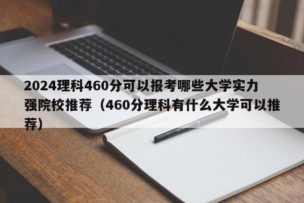 2024理科460分可以报考哪些大学实力强院校推荐（460分理科有什么大学可以推荐）-第1张图片