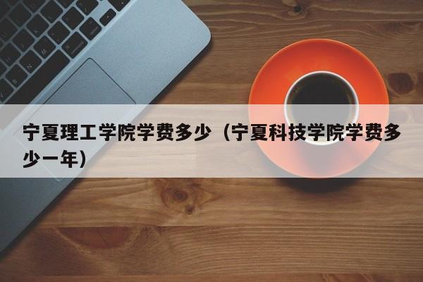 宁夏理工学院学费多少（宁夏科技学院学费多少一年）-第1张图片