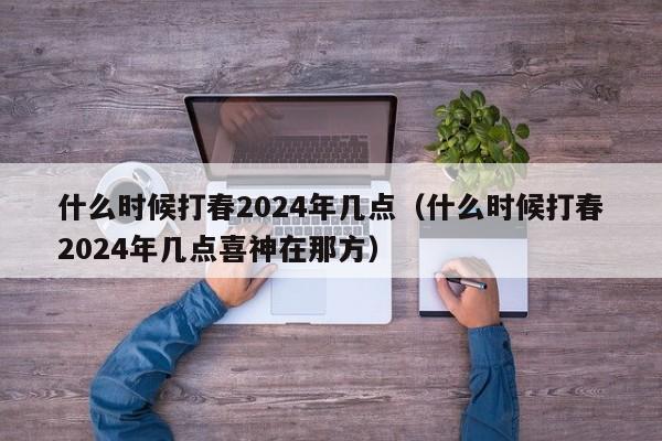 什么时候打春2024年几点（什么时候打春2024年几点喜神在那方）-第1张图片