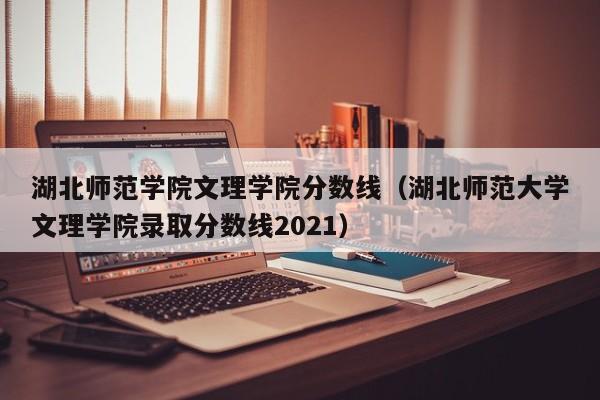 湖北师范学院文理学院分数线（湖北师范大学文理学院录取分数线2021）-第1张图片