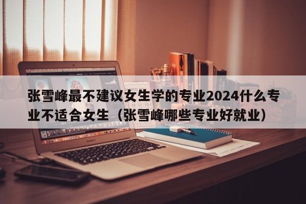 张雪峰最不建议女生学的专业2024什么专业不适合女生（张雪峰哪些专业好就业）-第1张图片