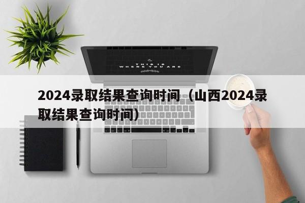 2024录取结果查询时间（山西2024录取结果查询时间）-第1张图片