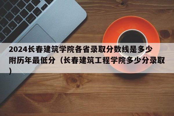 2024长春建筑学院各省录取分数线是多少附历年最低分（长春建筑工程学院多少分录取）-第1张图片