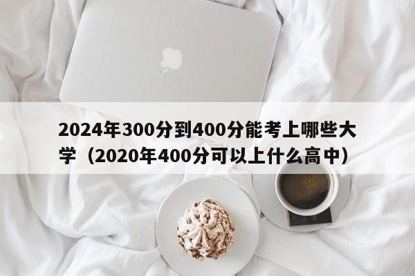 2024年300分到400分能考上哪些大学（2020年400分可以上什么高中）-第1张图片