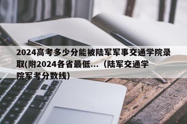 2024高考多少分能被陆军军事交通学院录取(附2024各省最低...（陆军交通学院军考分数线）-第1张图片