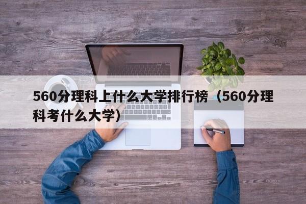 560分理科上什么大学排行榜（560分理科考什么大学）-第1张图片