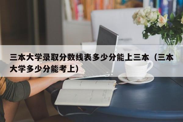 三本大学录取分数线表多少分能上三本（三本大学多少分能考上）-第1张图片