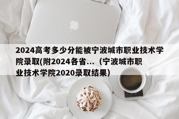 2024高考多少分能被宁波城市职业技术学院录取(附2024各省...（宁波城市职业技术学院2020录取结果）-第1张图片