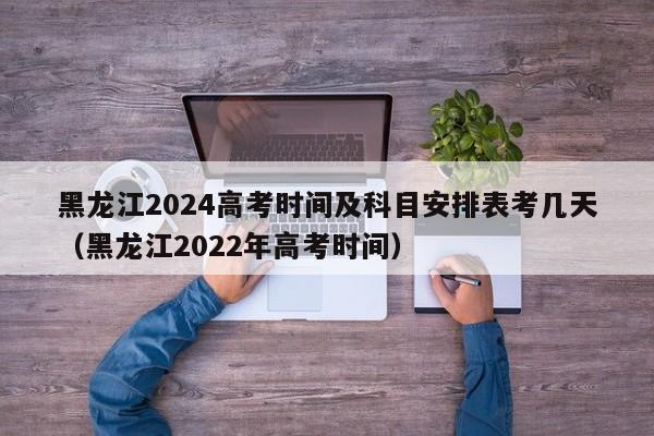 黑龙江2024高考时间及科目安排表考几天（黑龙江2022年高考时间）-第1张图片