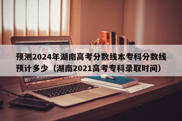 预测2024年湖南高考分数线本专科分数线预计多少（湖南2021高考专科录取时间）-第1张图片