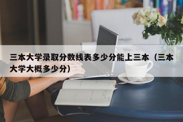 三本大学录取分数线表多少分能上三本（三本大学大概多少分）-第1张图片