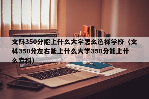 文科350分能上什么大学怎么选择学校（文科350分左右能上什么大学350分能上什么专科）-第1张图片