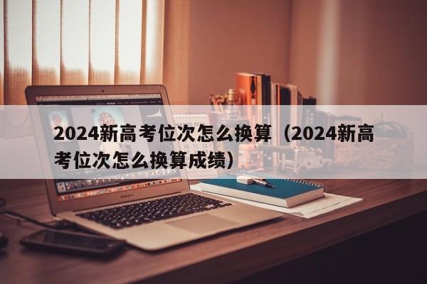 2024新高考位次怎么换算（2024新高考位次怎么换算成绩）-第1张图片